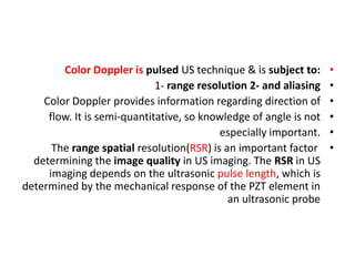 •
Color Doppler is pulsed US technique & is subject to:
•
1- range resolution 2- and aliasing
•
Color Doppler provides information regarding direction of
•
flow. It is semi-quantitative, so knowledge of angle is not
•
especially important.
•
The range spatial resolution(RSR) is an important factor
determining the image quality in US imaging. The RSR in US
imaging depends on the ultrasonic pulse length, which is
determined by the mechanical response of the PZT element in
an ultrasonic probe
 
