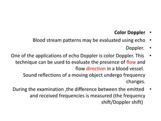 •
Color Doppler
•
Blood stream patterns may be evaluated using echo
•
Doppler.
•
One of the applications of echo Doppler is color Doppler. This
technique can be used to evaluate the presence of flow and
flow direction in a blood vessel.
Sound reflections of a moving object undergo frequency
changes.
•
During the examination ,the difference between the emitted
and received frequencies is measured (the frequency
shift/Doppler shift)
 