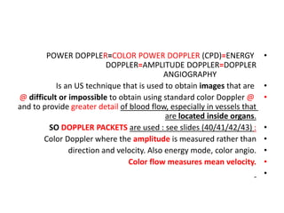 •
POWER DOPPLER=COLOR POWER DOPPLER (CPD)=ENERGY
DOPPLER=AMPLITUDE DOPPLER=DOPPLER
ANGIOGRAPHY
•
Is an US technique that is used to obtain images that are
•
@ difficult or impossible to obtain using standard color Doppler @
and to provide greater detail of blood flow, especially in vessels that
are located inside organs.
•
SO DOPPLER PACKETS are used : see slides (40/41/42/43) :
•
Color Doppler where the amplitude is measured rather than
•
direction and velocity. Also energy mode, color angio.
•
Color flow measures mean velocity.
•
 