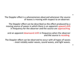 •
The Doppler effect is a phenomenon observed whenever the source
of waves is moving with respect to an observer.
The Doppler effect can be described as the effect produced by a
moving source of waves in which there is an apparent upward shift
in frequency for the observer and the source are approaching
and an apparent downward shift in frequency when the observer
and the source is receding.
The Doppler effect can be observed to occur with all types of waves
- most notably water waves, sound waves, and light waves.
•
 