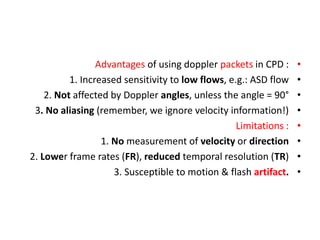 •
Advantages of using doppler packets in CPD :
•
1. Increased sensitivity to low flows, e.g.: ASD flow
•
2. Not affected by Doppler angles, unless the angle = 90°
•
3. No aliasing (remember, we ignore velocity information!)
•
Limitations :
•
1. No measurement of velocity or direction
•
2. Lower frame rates (FR), reduced temporal resolution (TR)
•
3. Susceptible to motion & flash artifact.
 