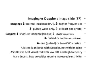 •
Imaging vs Doppler : image slide (87)
•
Imaging : 1- normal incidence (90°). 2- higher frequencies
•
3- pulsed wave only. 4- at least one crystal
•
Doppler:1-0°or180°incidence(oblique)2-lowerfrequencies
3- pulsed or continuous wave.
•
4- one (pulsed) or two (CW) crystals.
•
Aliasing is an issue with Doppler, not with imaging
•
ASD flow is best visualized with low PRF and high freqency
•
transducers. Low velocities require increased sensitivity.
 