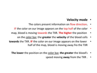 •
Velocity mode
•
The colors present information on flow direction.
•
IF the color on our image appears on the top half of the color
•
map, blood is moving towards the TXR. The higher the position
•
on the color bar, the greater the velocity of the blood cells
•
towards the TXR. IF the color on our image appears on the lower
half of the map, blood is moving away fro the TXR
.
•
The lower the position on the color bar, the greater the blood’s
•
speed moving away from the TXR .
 