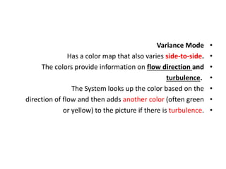 •
Variance Mode
•
Has a color map that also varies side-to-side.
•
The colors provide information on flow direction and
•
turbulence.
•
The System looks up the color based on the
•
direction of flow and then adds another color (often green
•
or yellow) to the picture if there is turbulence.
 