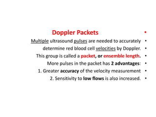 •
Doppler Packets
•
Multiple ultrasound pulses are needed to accurately
•
determine red blood cell velocities by Doppler.
•
This group is called a packet, or ensemble length.
•
More pulses in the packet has 2 advantages:
•
1. Greater accuracy of the velocity measurement
•
2. Sensitivity to low flows is also increased.
 