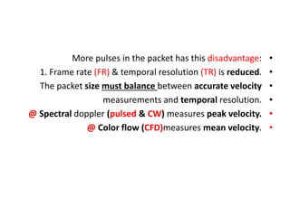 •
More pulses in the packet has this disadvantage:
•
1. Frame rate (FR) & temporal resolution (TR) is reduced.
•
The packet size must balance between accurate velocity
•
measurements and temporal resolution.
•
@ Spectral doppler (pulsed & CW) measures peak velocity.
•
@ Color flow (CFD)measures mean velocity.
 