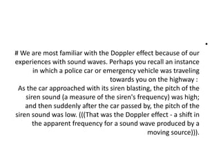 •
# We are most familiar with the Doppler effect because of our
experiences with sound waves. Perhaps you recall an instance
in which a police car or emergency vehicle was traveling
towards you on the highway :
As the car approached with its siren blasting, the pitch of the
siren sound (a measure of the siren's frequency) was high;
and then suddenly after the car passed by, the pitch of the
siren sound was low. (((That was the Doppler effect - a shift in
the apparent frequency for a sound wave produced by a
moving source))).
 