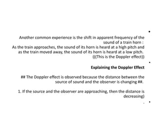 •
Another common experience is the shift in apparent frequency of the
sound of a train horn :
As the train approaches, the sound of its horn is heard at a high pitch and
as the train moved away, the sound of its horn is heard at a low pitch.
(((This is the Doppler effect))
•
Explaining the Doppler Effect
## The Doppler effect is observed because the distance between the
source of sound and the observer is changing ##.
1. If the source and the observer are approaching, then the distance is
decreasing)
•
.
 