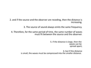 2. and if the source and the observer are receding, then the distance is
increasing.
3. The source of sound always emits the same frequency.
4. Therefore, for the same period of time, the same number of waves
must fit between the source and the observer.
5. if the distance is large, then the
waves can be
spread apart;
6. but if the distance
is small, the waves must be compressed into the smaller distance.
 