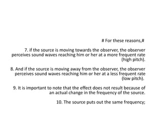 # For these reasons,#
7. if the source is moving towards the observer, the observer
perceives sound waves reaching him or her at a more frequent rate
(high pitch).
8. And if the source is moving away from the observer, the observer
perceives sound waves reaching him or her at a less frequent rate
(low pitch).
9. It is important to note that the effect does not result because of
an actual change in the frequency of the source.
10. The source puts out the same frequency;
 