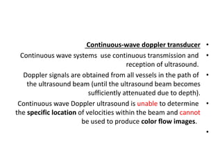 •
Continuous-wave doppler transducer
•
Continuous wave systems use continuous transmission and
reception of ultrasound.
•
Doppler signals are obtained from all vessels in the path of
the ultrasound beam (until the ultrasound beam becomes
sufficiently attenuated due to depth).
•
Continuous wave Doppler ultrasound is unable to determine
the specific location of velocities within the beam and cannot
be used to produce color flow images.
•
 