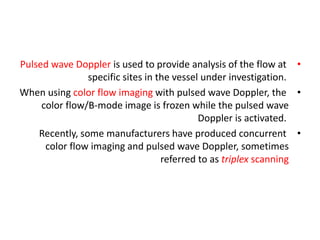•
Pulsed wave Doppler is used to provide analysis of the flow at
specific sites in the vessel under investigation.
•
When using color flow imaging with pulsed wave Doppler, the
color flow/B-mode image is frozen while the pulsed wave
Doppler is activated.
•
Recently, some manufacturers have produced concurrent
color flow imaging and pulsed wave Doppler, sometimes
referred to as triplex scanning
 