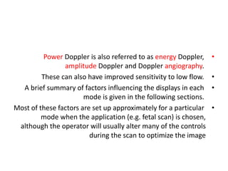 •
Power Doppler is also referred to as energy Doppler,
amplitude Doppler and Doppler angiography.
•
These can also have improved sensitivity to low flow.
•
A brief summary of factors influencing the displays in each
mode is given in the following sections.
•
Most of these factors are set up approximately for a particular
mode when the application (e.g. fetal scan) is chosen,
although the operator will usually alter many of the controls
during the scan to optimize the image
 