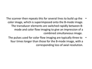 •
The scanner then repeats this for several lines to build up the
color image, which is superimposed onto the B-mode image.
The transducer elements are switched rapidly between B-
mode and color flow imaging to give an impression of a
combined simultaneous image.
•
The pulses used for color flow imaging are typically three to
four times longer than those for the B-mode image, with a
corresponding loss of axial resolution.
 