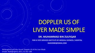 DOPPLER US OF
LIVER MADE SIMPLE
DR. MUHAMMAD BIN ZULFIQAR
PGR IV FCPS SERVICES INSTITUTE OF MEDICAL SCIENCES / HOSPITAL
RADIOMBZ@GMAIL.COM
McNaughton and Abu-Yousef. Doppler US of the Liver Made
Simple. RadioGraphics 2011; 31:161–188
 