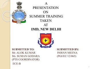 SUBMITTED TO: SUBMITTED BY:
Mr. ALOK KUMAR PAWAN MEENA
Ms. SUMAN GODARA (PGI/EC/12/065)
(PTS COORDINATOR)
ECE-B
1
A
PRESENTATION
ON
SUMMER TRAINING
TAKEN
AT
IMD, NEW DELHI
 