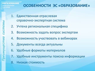 ОСОБЕННОСТИ ЭС «ОБРАЗОВАНИЕ»
1. Единственная отраслевая
справочно-экспертная система
2. Учтена региональная специфика
3. Возможность задать вопрос экспертам
4. Возможность участвовать в вебинарах
5. Документы всегда актуальны
6. Удобные форматы материалов
7. Удобные инструменты поиска информации
8. Низкая стоимость
Преимуществасистемы
 