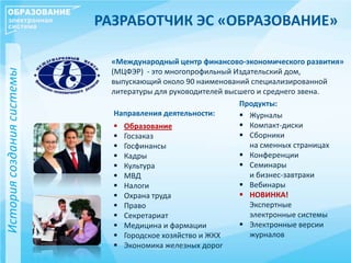РАЗРАБОТЧИК ЭС «ОБРАЗОВАНИЕ»
Историясозданиясистемы
«Международный центр финансово-экономического развития»
(МЦФЭР) - это многопрофильный Издательский дом,
выпускающий около 90 наименований специализированной
литературы для руководителей высшего и среднего звена.
Продукты:
 Журналы
 Компакт-диски
 Сборники
на сменных страницах
 Конференции
 Семинары
и бизнес-завтраки
 Вебинары
 НОВИНКА!
Экспертные
электронные системы
 Электронные версии
журналов
Направления деятельности:
 Образование
 Госзаказ
 Госфинансы
 Кадры
 Культура
 МВД
 Налоги
 Охрана труда
 Право
 Секретариат
 Медицина и фармации
 Городское хозяйство и ЖКХ
 Экономика железных дорог
 