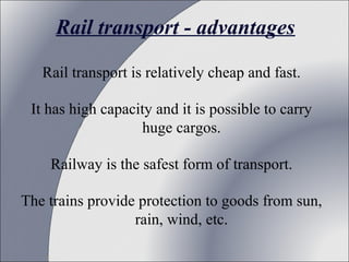 Rail transport - advantages
Rail transport is relatively cheap and fast.
It has high capacity and it is possible to carry 
huge cargos.
Railway is the safest form of transport.
The trains provide protection to goods from sun, 
rain, wind, etc.

 