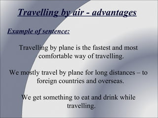 Travelling by air - advantages
Example of sentence:
Travelling by plane is the fastest and most 
comfortable way of travelling.
We mostly travel by plane for long distances – to 
foreign countries and overseas. 
We get something to eat and drink while 
travelling.

 