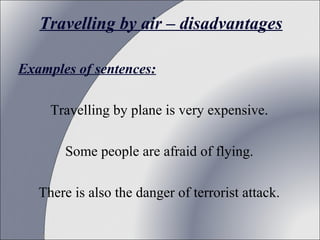 Travelling by air – disadvantages
Examples of sentences:
Travelling by plane is very expensive.
Some people are afraid of flying.
There is also the danger of terrorist attack.

 