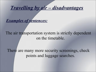 Travelling by air – disadvantages
Examples of sentences:
The air transportation system is strictly dependent
on the timetable.
There are many more security screenings, check
points and luggage searches.

 