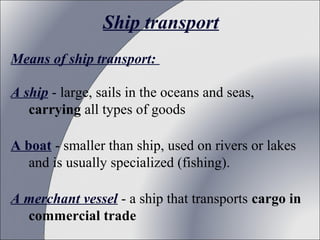 Ship transport
Means of ship transport:
A ship - large, sails in the oceans and seas,
carrying all types of goods
A boat - smaller than ship, used on rivers or lakes
and is usually specialized (fishing).
A merchant vessel - a ship that transports cargo in
commercial trade

 