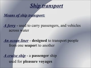 Ship transport
Means of ship transport:
A ferry - used to carry passengers, and vehicles
across water
An ocean liner - designed to transport people
from one seaport to another
A cruise ship - a passenger ship
used for pleasure voyages

 