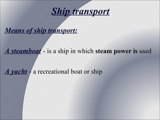 Ship transport
Means of ship transport:
A steamboat - is a ship in which steam power is used
A yacht - a recreational boat or ship

 