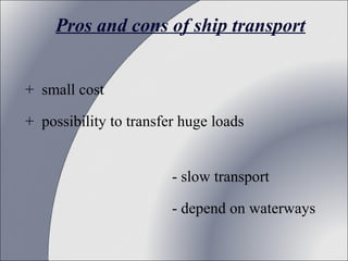 Pros and cons of ship transport
+ small cost
+ possibility to transfer huge loads
- slow transport
- depend on waterways

 