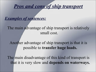 Pros and cons of ship transport
Examples of sentences:
The main advantage of ship transport is relatively
small cost.
Another advantage of ship transport is that it is
possible to transfer huge loads.
The main disadvantage of this kind of transport is
that it is very slow and depends on waterways.

 
