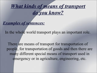 What kinds of means of transport
do you know?
Examples of sentences:
In the whole world transport plays an important role.
There are means of transport for transportation of
people, for transportation of goods and then there are
many different special means of transport used in
emergency or in agriculture, engineering, etc.

 