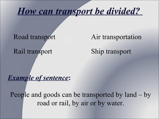 How can transport be divided?
Road transport

Air transportation

Rail transport

Ship transport

Example of sentence:
People and goods can be transported by land – by
road or rail, by air or by water.

 