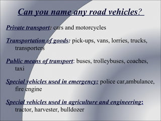 Can you name any road vehicles?
Private transport: cars and motorcycles
Transportation of goods: pick-ups, vans, lorries, trucks,
transporters
Public means of transport: buses, trolleybuses, coaches,
taxi
Special vehicles used in emergency: police car,ambulance,
fire engine
Special vehicles used in agriculture and engineering:
tractor, harvester, bulldozer

 