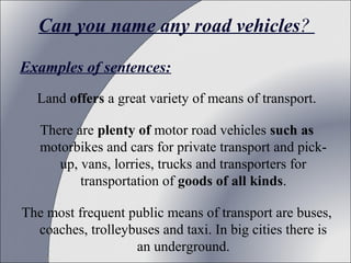 Can you name any road vehicles?
Examples of sentences:
Land offers a great variety of means of transport.
There are plenty of motor road vehicles such as
motorbikes and cars for private transport and pickup, vans, lorries, trucks and transporters for
transportation of goods of all kinds.
The most frequent public means of transport are buses,
coaches, trolleybuses and taxi. In big cities there is
an underground.

 