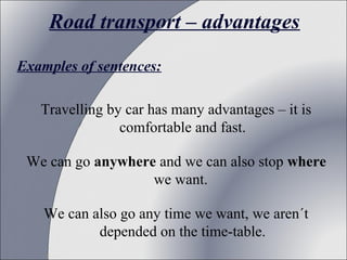 Road transport – advantages
Examples of sentences:
 
Travelling by car has many advantages – it is 
comfortable and fast.
We can go anywhere and we can also stop where
we want. 
We can also go any time we want, we aren´t 
depended on the time-table.

 