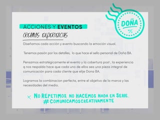 ACCIONES Y EVENTOS
Diseñamos cada acción y evento buscando la emoción visual.
Tenemos pasión por los detalles, lo que hace el sello personal de Doña BA.
Pensamos estratégicamente el evento y la cobertura post , la experiencia
q nos respalda hace que cada uno de ellos sea una pieza integral de
comunicación para cada cliente que elije Dona BA.
Logramos la combinacion perfecta, entre el objetivo de la marca y las
necesidades del medio.
 