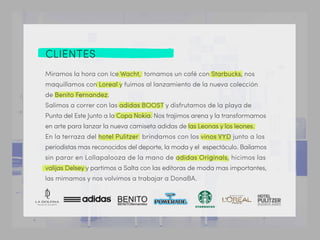 CLIENTES
Miramos la hora con Ice Wacht, tomamos un café con Starbucks, nos
maquillamos con Loreal y fuimos al lanzamiento de la nueva colección
de Benito Fernandez.
Salimos a correr con las adidas BOOST y disfrutamos de la playa de
Punta del Este Junto a la Copa Nokia. Nos trajimos arena y la transformamos
en arte para lanzar la nueva camiseta adidas de las Leonas y los leones.
En la terraza del hotel Pulitzer brindamos con los vinos VYD junto a los
periodistas mas reconocidos del deporte, la moda y el espectáculo. Bailamos
sin parar en Lollapalooza de la mano de adidas Originals, hicimos las
valijas Delsey y partimos a Salta con las editoras de moda mas importantes,
las mimamos y nos volvimos a trabajar a DonaBA.
 