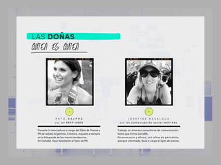 LAS DOÑAS
1. 2.
Durante 14 anos estuvo a cargo del Dpto de Prensa y
PR de adidas Argentina. Creativa, inquieta y siempre
en la búsqueda de las nuevas tendencias.
En DoñaBA, lleva felizmente el Dpto de PR.
Trabajo en diversas consultoras de comunicación,
hasta que formo DonaBA.
Perseverante y eﬁcaz, con alma de periodista,
siempre informada, lleva a cargo el Dpto de prensa.
P A T O D A L P R Á
L i c . e n R R P P - U A D E
J O S E F I N A B A S A L D U A
L i c . e n C o m u n i c a c i ó n s o c i a l - A U S T R A L
 