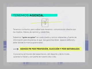 TENEMOS AGENDA.
Tenemos contactos, pero sobre todo tenemos comunicación directa con
los medios, lideres de opinión y celebrities.
Sabemos “quien es quien” en cada medio y somos referentes y fuente de
información para la prensa, lo que nos garantiza tener espacio editorial y
estar donde la marca quiere estar.
Conocemos el mundo del espectaculo, del deporte y de la moda ,
quienes lo hacen y son parte de nuestro dia a dia.
SOMOS PR POR PROFESIÓN, ELECCIÓN Y POR NATURALEZA
 
