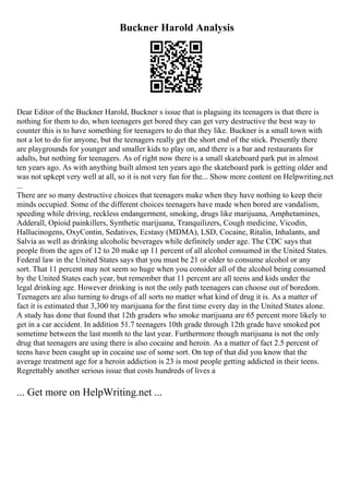 Buckner Harold Analysis
Dear Editor of the Buckner Harold, Buckner s issue that is plaguing its teenagers is that there is
nothing for them to do, when teenagers get bored they can get very destructive the best way to
counter this is to have something for teenagers to do that they like. Buckner is a small town with
not a lot to do for anyone, but the teenagers really get the short end of the stick. Presently there
are playgrounds for younger and smaller kids to play on, and there is a bar and restaurants for
adults, but nothing for teenagers. As of right now there is a small skateboard park put in almost
ten years ago. As with anything built almost ten years ago the skateboard park is getting older and
was not upkept very well at all, so it is not very fun for the... Show more content on Helpwriting.net
...
There are so many destructive choices that teenagers make when they have nothing to keep their
minds occupied. Some of the different choices teenagers have made when bored are vandalism,
speeding while driving, reckless endangerment, smoking, drugs like marijuana, Amphetamines,
Adderall, Opioid painkillers, Synthetic marijuana, Tranquilizers, Cough medicine, Vicodin,
Hallucinogens, OxyContin, Sedatives, Ecstasy (MDMA), LSD, Cocaine, Ritalin, Inhalants, and
Salvia as well as drinking alcoholic beverages while definitely under age. The CDC says that
people from the ages of 12 to 20 make up 11 percent of all alcohol consumed in the United States.
Federal law in the United States says that you must be 21 or older to consume alcohol or any
sort. That 11 percent may not seem so huge when you consider all of the alcohol being consumed
by the United States each year, but remember that 11 percent are all teens and kids under the
legal drinking age. However drinking is not the only path teenagers can choose out of boredom.
Teenagers are also turning to drugs of all sorts no matter what kind of drug it is. As a matter of
fact it is estimated that 3,300 try marijuana for the first time every day in the United States alone.
A study has done that found that 12th graders who smoke marijuana are 65 percent more likely to
get in a car accident. In addition 51.7 teenagers 10th grade through 12th grade have smoked pot
sometime between the last month to the last year. Furthermore though marijuana is not the only
drug that teenagers are using there is also cocaine and heroin. As a matter of fact 2.5 percent of
teens have been caught up in cocaine use of some sort. On top of that did you know that the
average treatment age for a heroin addiction is 23 is most people getting addicted in their teens.
Regrettably another serious issue that costs hundreds of lives a
... Get more on HelpWriting.net ...
 