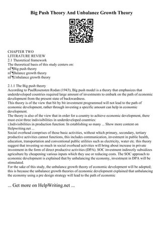 Big Push Theory And Unbalance Growth Theory
CHAPTER TWO
LITERATURE REVIEW
2.1 Theoretical framework
The theoretical basis of this study centers on:
пЃ¶Big push theory
пЃ¶Balance growth theory
пЃ¶Unbalance growth theory
2.1.1 The Big push theory
According to PaulRosensten Rodan (1943), Big push model is a theory that emphasizes that
underdeveloped countries required large amount of investments to embark on the path of economic
development from the present state of backwardness.
This theory is of the view that bit by bit investment programmed will not lead to the path of
economic development, rather through investing a specific amount can help in economic
development.
The theory is also of the view that in order for a country to achieve economic development, there
must exist three indivisibilities in underdeveloped countries:
i.Indivisibilities in production function: In establishing so many ... Show more content on
Helpwriting.net ...
Social overhead comprises of those basic activities, without which primary, secondary, tertiary
productive activities cannot functions, this includes communication, investment in public health,
education, transportation and conventional public utilities such as electricity, water etc. this theory
suggest that investing so much in social overhead activities will bring about increase in private
investment in the form of direct productive activities (DPA). SOC investment indirectly subsidizes
agriculture by cheapening various inputs which they use or reducing costs. The SOC approach to
economic development is explained that by unbalancing the economy, investment in DPA will be
stimulated.
For the sake of this study, the unbalance growth theory of economic development will be adopted;
this is because the unbalance growth theories of economic development explained that unbalancing
the economy using a pre design strategy will lead to the path of economic
... Get more on HelpWriting.net ...
 
