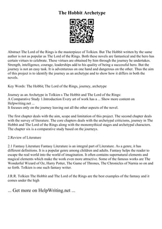 The Hobbit Archetype
Abstract The Lord of the Rings is the masterpiece of Tolkien. But The Hobbit written by the same
author is not as popular as The Lord of the Rings. Both these novels are fantastical and the hero has
certain virtues to celebrate. These virtues are obtained by him through the journey he undertakes.
Strength, intelligence, courage, leaderships add to his quality of being a successful hero. But the
journey is not an easy task. It is adventurous on one hand and dangerous on the other. Thus the aim
of this project is to identify the journey as an archetype and to show how it differs in both the
novels.
Key Words: The Hobbit, The Lord of the Rings, journey, archetype
Journey as an Archetype in Tolkien s The Hobbit and The Lord of the Rings:
A Comparative Study 1.Introduction Every art of work has a ... Show more content on
Helpwriting.net ...
It focuses only on the journey leaving out all the other aspects of the novel.
The first chapter deals with the aim, scope and limitation of this project. The second chapter deals
with the survey of literature. The core chapters deals with the archetypal criticisms, journey in The
Hobbit and The Lord of the Rings along with the monomythical stages and archetypal characters.
The chapter six is a comparative study based on the journeys.
2.Review of Literature
2.1 Fantasy Literature Fantasy Literature is an integral part of Literature. As a genre, it has
different definitions. It is a popular genre among children and adults. Fantasy helps the reader to
escape the real world into the world of imagination. It often contains supernatural elements and
magical elements which make the work even more attractive. Some of the famous works are The
Wonderful Wizard of Oz, Harry Potter, The Game of Thrones, The Chronicles of Narnia so on and
so forth. Tolkien is one such fantasy writer.
J.R.R. Tolkien The Hobbit and The Lord of the Rings are the best examples of the fantasy and it
comes under the high
... Get more on HelpWriting.net ...
 