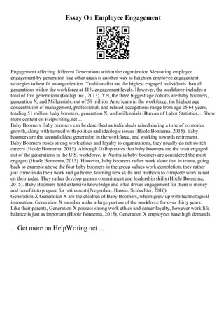 Essay On Employee Engagement
Engagement affecting different Generations within the organization Measuring employee
engagement by generation like other areas is another way to heighten employee engagement
strategies to best fit an organization. Traditionalist are the highest engaged individuals than all
generations within the workforce at 41% engagement levels. However, the workforce includes a
total of five generations (Gallup Inc., 2013). Yet, the three biggest age cohorts are baby boomers,
generation X, and Millennials: out of 59 million Americans in the workforce, the highest age
concentration of management, professional, and related occupations range from age 25 64 years,
totaling 51 million baby boomers, generation X, and millennials (Bureau of Labor Statistics,... Show
more content on Helpwriting.net ...
Baby Boomers Baby boomers can be described as individuals raised during a time of economic
growth, along with turmoil with politics and ideologic issues (Hoole Bonnema, 2015). Baby
boomers are the second oldest generation in the workforce, and working towards retirement.
Baby Boomers poses strong work ethics and loyalty to organizations, they usually do not switch
careers (Hoole Bonnema, 2015). Although Gallup states that baby boomers are the least engaged
out of the generations in the U.S. workforce, in Australia baby boomers are considered the most
engaged (Hoole Bonnema, 2015). However, baby boomers rather work alone that in teams, going
back to example above the four baby boomers in the group values work completion, they rather
just come in do their work and go home, learning new skills and methods to complete work is not
on their radar. They rather develop greater commitment and leadership skills (Hoole Bonnema,
2015). Baby Boomers hold extensive knowledge and what drives engagement for them is money
and benefits to prepare for retirement (Pregnolato, Bussin, Schlechter, 2016)
Generation X Generation X are the children of Baby Boomers, whom grew up with technological
innovation. Generation X member make a large portion of the workforce for over thirty years.
Like their parents, Generation X possess strong work ethics and career loyalty, however work life
balance is just as important (Hoole Bonnema, 2015). Generation X employees have high demands
... Get more on HelpWriting.net ...
 