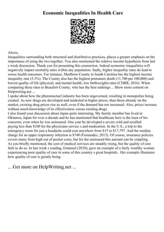 Economic Inequalities In Health Care
Alexis,
Inequalities surrounding both structural and distributive practices, places a greater emphasis on the
importance of using the two together. You also mentioned the relative income hypothesis from last
s week discussion. Thank you for presenting this connection. Indeed economic inequalities will
negatively impact mortality rates within any population. Sadly, higher inequality rates do lead to
worse health outcomes. For instance, Marlboro County in South Carolina has the highest income
inequality rate (5.3%). The County also has the highest premature death (11,700 per 100,000) and
lowest quality of life (physical, and mental health; low birthweight) rates (CHRR, 2016). When
comparing these rates to Beaufort County, who has the best rankings ... Show more content on
Helpwriting.net ...
I spoke about how the pharamactuel industry has been ungoverned, resulting in monopolies being
created. As new drugs are developed and marketed at higher prices, than those already on the
market, existing drug prices rise as well; even if the demand has not increased. Also, prices increase
without much knowledge of its effectiveness versus existing drugs.
I also found your discussion about Japan quite interesting. My family member has lived in
Okinawa, Japan for over a decade and he has mentioned that healthcare here is the least of his
concerns; even when he was uninsured. One year he developed a severe cold and recalled
paying less than $100 for the physicians service s and medication. In the U.S., a trip to the
emergency room for just a headache could cost anywhere from $15 to $17,797. And the median
charge for an upper respiratory infection is $740 (Fernandez, 2013). Of course, insurance policies
covers many from high out of pocket costs, but for the uninsured this amount can be crippling.
As you briefly mentioned, the cost of medical services are steadily rising, but the quality of care
fails to do so. In last week s reading, Emanuel (2010), gave an example of a fairly wealthy woman
experiencing poor quality of care in some of this country s great hospitals . Her example illustrates
how quality of care is greatly being
... Get more on HelpWriting.net ...
 