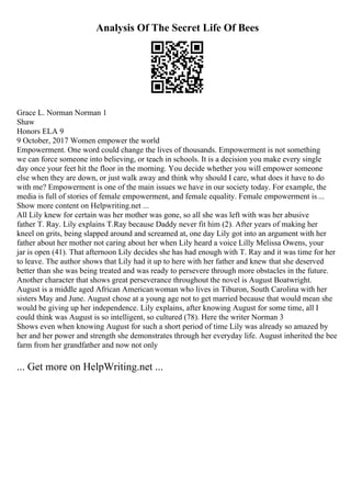 Analysis Of The Secret Life Of Bees
Grace L. Norman Norman 1
Shaw
Honors ELA 9
9 October, 2017 Women empower the world
Empowerment. One word could change the lives of thousands. Empowerment is not something
we can force someone into believing, or teach in schools. It is a decision you make every single
day once your feet hit the floor in the morning. You decide whether you will empower someone
else when they are down, or just walk away and think why should I care, what does it have to do
with me? Empowerment is one of the main issues we have in our society today. For example, the
media is full of stories of female empowerment, and female equality. Female empowerment is ...
Show more content on Helpwriting.net ...
All Lily knew for certain was her mother was gone, so all she was left with was her abusive
father T. Ray. Lily explains T.Ray because Daddy never fit him (2). After years of making her
kneel on grits, being slapped around and screamed at, one day Lily got into an argument with her
father about her mother not caring about her when Lily heard a voice Lilly Melissa Owens, your
jar is open (41). That afternoon Lily decides she has had enough with T. Ray and it was time for her
to leave. The author shows that Lily had it up to here with her father and knew that she deserved
better than she was being treated and was ready to persevere through more obstacles in the future.
Another character that shows great perseverance throughout the novel is August Boatwright.
August is a middle aged African Americanwoman who lives in Tiburon, South Carolina with her
sisters May and June. August chose at a young age not to get married because that would mean she
would be giving up her independence. Lily explains, after knowing August for some time, all I
could think was August is so intelligent, so cultured (78). Here the writer Norman 3
Shows even when knowing August for such a short period of time Lily was already so amazed by
her and her power and strength she demonstrates through her everyday life. August inherited the bee
farm from her grandfather and now not only
... Get more on HelpWriting.net ...
 