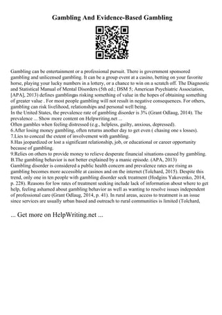 Gambling And Evidence-Based Gambling
Gambling can be entertainment or a professional pursuit. There is government sponsored
gambling and unlicensed gambling. It can be a group event at a casino, betting on your favorite
horse, playing your lucky numbers in a lottery, or a chance to win on a scratch off. The Diagnostic
and Statistical Manual of Mental Disorders (5th ed.; DSM 5; American Psychiatric Association,
[APA], 2013) defines gamblingas risking something of value in the hopes of obtaining something
of greater value . For most people gambling will not result in negative consequences. For others,
gambling can risk livelihood, relationships and personal well being.
In the United States, the prevalence rate of gambling disorder is 3% (Grant Odlaug, 2014). The
prevalence ... Show more content on Helpwriting.net ...
Often gambles when feeling distressed (e.g., helpless, guilty, anxious, depressed).
6.After losing money gambling, often returns another day to get even ( chasing one s losses).
7.Lies to conceal the extent of involvement with gambling.
8.Has jeopardized or lost a significant relationship, job, or educational or career opportunity
because of gambling.
9.Relies on others to provide money to relieve desperate financial situations caused by gambling.
B.The gambling behavior is not better explained by a manic episode. (APA, 2013)
Gambling disorder is considered a public health concern and prevalence rates are rising as
gambling becomes more accessible at casinos and on the internet (Tolchard, 2015). Despite this
trend, only one in ten people with gambling disorder seek treatment (Hodgins Yakovenko, 2014,
p. 228). Reasons for low rates of treatment seeking include lack of information about where to get
help, feeling ashamed about gambling behavior as well as wanting to resolve issues independent
of professional care (Grant Odlaug, 2014, p. 41). In rural areas, access to treatment is an issue
since services are usually urban based and outreach to rural communities is limited (Tolchard,
... Get more on HelpWriting.net ...
 