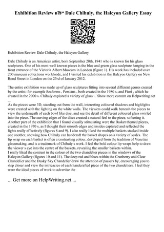 Exhibition Review вЂ“ Dale Chihuly, the Halcyon Gallery Essay
Exhibition Review Dale Chihuly, the Halcyon Gallery
Dale Chihuly is an American artist, born September 20th, 1941 who is known for his glass
sculptures. One of his most well known pieces is the blue and green glass sculpture hanging in the
front entrance of the Victoria Albert Museum in London (figure 1). His work has included over
200 museum collections worldwide, and I visited his exhibition in the Halcyon Gallery on New
Bond Street in London on the 23rd of January 2012.
The entire exhibition was made up of glass sculptures fitting into several different genres created
by the artist; for example Seaforms , Persians , both created in the 1980 s, and Fiori , which he
created in the 2000 s. Chihuly explored a variety of glass ... Show more content on Helpwriting.net
...
As the pieces were 3D, standing out from the wall, interesting coloured shadows and highlights
were created with the lighting on the white walls. The viewers could walk beneath the pieces to
view the underneath of each bowl like disc, and see the detail of different coloured glass swirled
into the piece. The curving edges of the discs created a natural feel to the piece, softening it.
Another part of the exhibition that I found visually stimulating were the Basket themed pieces,
created in the 1970 s, as I thought their smooth edges and insides captured and reflected the
lights really effectively (figures 8 and 9). I also really liked the multiple baskets stacked inside
one another, showing how Chihuly can handcraft the basket shapes on a variety of scales. The
lip wrap on each basket is often a contrasting colour, developed from the tradition of Venetian
glassmaking, and is a trademark of Chihuly s work. I feel the bold colour lip wraps help to draw
the viewer s eye into the centre of the baskets, revealing the smaller baskets within.
I really liked the contrast in the colour of the two chandelier pieces in the windows of the
Halcyon Gallery (figures 10 and 11). The deep red and blues within the Cranberry and Clear
Chandelier and the Dusky Sky Chandelier draw the attention of passers by, encouraging you to
step closer and view the intricacies of each handcrafted piece of the two chandeliers. I feel they
were the ideal pieces of work to advertise the
... Get more on HelpWriting.net ...
 