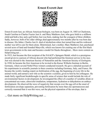 Ernest Everett Just
Ernest Everett Just, an African American biologist, was born on August 14, 1883 in Charleston,
South Carolina to Charles Frazier Just Jr. and Mary Matthews Just, who gave birth to a stillborn
child and both a boy and a girl before Just was born, making Just the youngest of three children.
Sadly, however, both of his older siblings died approximately two months after he was born due
to disease. His father, Charles Just Jr. died of alcoholism when Just turned four and his widowed
mother was left to care for them alone. Determined, Just s mother, Mary Matthews Just, purchased
several acres of land and founded Maryville, which was known for creating one of the first black
town governments in the state and became a model for blacks throughout... Show more content on
Helpwriting.net ...
In 1915, Just became the first recipient of the NAACP s Spingarn Medal, which is a prestigious
award given to a person of African descent who had performed the foremost service to his race.
Just was elected to the American Society of Naturalists and the American Society of Zoologists.
In 1930, he became the first American to be invited to the Kaiser Wilhelm Institute in Berlin,
Germany, where several Nobel Prize winners conducted research. He gave a detailed account of
his experiments in scientific journals in three countries including Germany, Italy, and France. He
became the world s leading expert on fertilization of the egg, the beginning of every life in the
animal world, and earned a new title as the scientist s scientist, given to him by his colleagues. He
made fairly significant breakthroughs in specific areas of science that would include the role of
environmental factors in development; he investigated the effect of a number of variables dilute or
concentrated sea water, ultraviolet irradiation, temperature, hydration or dehydration on embryo
development. He observed the wave of negativity that sweeps over the egg cell at the onset of
fertilization envelope separation, preventing fertilization by more than one spermatozoon and
correctly reasoned that it was this wave, not the physical separation of the envelope, that is
... Get more on HelpWriting.net ...
 