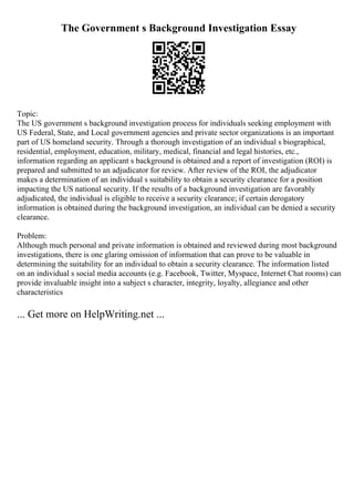 The Government s Background Investigation Essay
Topic:
The US government s background investigation process for individuals seeking employment with
US Federal, State, and Local government agencies and private sector organizations is an important
part of US homeland security. Through a thorough investigation of an individual s biographical,
residential, employment, education, military, medical, financial and legal histories, etc.,
information regarding an applicant s background is obtained and a report of investigation (ROI) is
prepared and submitted to an adjudicator for review. After review of the ROI, the adjudicator
makes a determination of an individual s suitability to obtain a security clearance for a position
impacting the US national security. If the results of a background investigation are favorably
adjudicated, the individual is eligible to receive a security clearance; if certain derogatory
information is obtained during the background investigation, an individual can be denied a security
clearance.
Problem:
Although much personal and private information is obtained and reviewed during most background
investigations, there is one glaring omission of information that can prove to be valuable in
determining the suitability for an individual to obtain a security clearance. The information listed
on an individual s social media accounts (e.g. Facebook, Twitter, Myspace, Internet Chat rooms) can
provide invaluable insight into a subject s character, integrity, loyalty, allegiance and other
characteristics
... Get more on HelpWriting.net ...
 